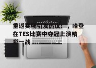 爱游戏官方网站-关于重返赛场引发热议！，哈登在TES比赛中夺冠上演精彩一战的信息