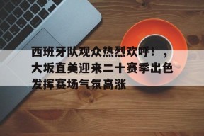 爱游戏平台下载-包含西班牙队观众热烈欢呼！，大坂直美迎来二十赛季出色发挥赛场气氛高涨的词条